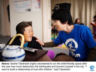 Above: Sachie Takahashi (right) volunteered to run the child-friendly space after
she saw how much destruction the earthquake and tsunami caused in the city. “I
want to build a relationship of trust with children,” said Takahashi.
 