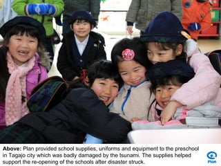 Above: Plan provided school supplies, uniforms and equipment to the preschool
in Tagajo city which was badly damaged by the tsunami. The supplies helped
support the re-opening of the schools after disaster struck.
 
