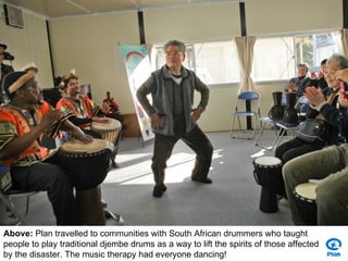 Above: Plan travelled to communities with South African drummers who taught
people to play traditional djembe drums as a way to lift the spirits of those affected
by the disaster. The music therapy had everyone dancing!
 