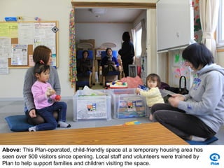 Above: This Plan-operated, child-friendly space at a temporary housing area has
seen over 500 visitors since opening. Local staff and volunteers were trained by
Plan to help support families and children visiting the space.
 