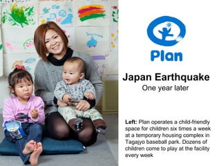 Japan Earthquake
       One year later



Left: Plan operates a child-friendly
space for children six times a week
at a temporary housing complex in
Tagajyo baseball park. Dozens of
children come to play at the facility
every week
 