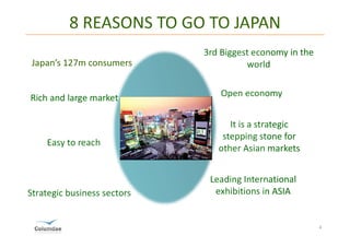 8 REASONS TO GO TO JAPAN
                             3rd Biggest economy in the
Japan’s 127m consumers                 world

                                 Open economy


                                   It is a strategic
                                 stepping stone for
    Easy to reach
                                other Asian markets


                              Leading International
Strategic business sectors     exhibitions in ASIA


                                                          4
 