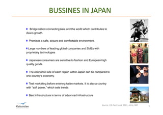 BUSSINES IN JAPAN

  Bridge nation connecting Asia and the world which contributes to
Asia’s growth.

  Promises a safe, secure and comfortable environment.

 Large numbers of leading global companies and SMEs with
proprietary technologies

  Japanese consumers are sensitive to fashion and European high
quality goods.

  The economic size of each region within Japan can be compared to
one country’s economy.

  Test marketing before entering Asian markets. It is also a country
with “soft power,” which sets trends

  Best infrastructure in terms of advanced infrastructure


                                                                Source: CIA Fact book 2011, Jetro, IMF   5
 