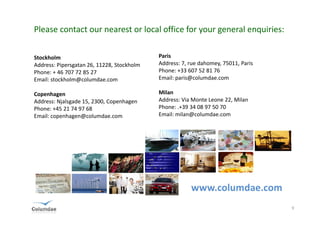 Please contact our nearest or local office for your general enquiries:


Stockholm                                   Paris
Address: Pipersgatan 26, 11228, Stockholm   Address: 7, rue dahomey, 75011, Paris
Phone: + 46 707 72 85 27                    Phone: +33 607 52 81 76
Email: stockholm@columdae.com               Email: paris@columdae.com

Copenhagen                                  Milan
Address: Njalsgade 15, 2300, Copenhagen     Address: Via Monte Leone 22, Milan
Phone: +45 21 74 97 68                      Phone: .+39 34 08 97 50 70
Email: copenhagen@columdae.com              Email: milan@columdae.com




                                                        www.columdae.com
                                                                                    9
 