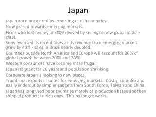 Japan  Japan once prospered by exporting to rich countries. Now geared towards emerging markets. Firms who lost money in 2009 revived by selling to new global middle class. Sony reversed its recent loses as its revenue from emerging markets grew by 40% - sales in Brazil nearly doubled. Countries outside North America and Europe will account for 80% of global growth between 2000 and 2050. Western consumers have become more frugal. Japan stagnant for 20 years and population shrinking. Corporate Japan is looking to new places. Traditional exports ill suited for emerging markets.  Costly, complex and easily undercut by simpler gadgets from South Korea, Taiwan and China. Japan has long used poor countries merely as production bases and then shipped products to rich ones.  This no longer works.  