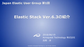 Elastic Stack Ver.6.3の紹介
2018/06/19
Acroquest Technology 株式会社
吉岡 洋
Copyright © Acroquest Technology Co., Ltd. All rights reserved.
Japan Elastic User Group 第1回
 