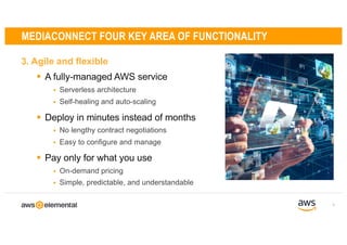 3. Agile and flexible
9
MEDIACONNECT FOUR KEY AREA OF FUNCTIONALITY
§ A fully-managed AWS service
§ Serverless architecture
§ Self-healing and auto-scaling
§ Deploy in minutes instead of months
§ No lengthy contract negotiations
§ Easy to configure and manage
§ Pay only for what you use
§ On-demand pricing
§ Simple, predictable, and understandable
AES-256
Industry standard,
end-to-end encryption
 