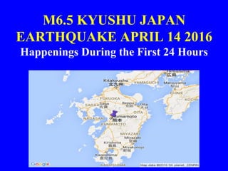 M6.5 KYUSHU JAPAN
EARTHQUAKE APRIL 14 2016
Happenings During the First 24 Hours
 