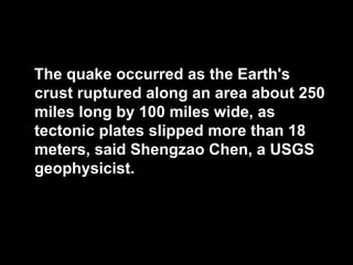 The quake occurred as the Earth's
crust ruptured along an area about 250
miles long by 100 miles wide, as
tectonic plates slipped more than 18
meters, said Shengzao Chen, a USGS
geophysicist.
 