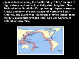 Japan is located along the Pacific "ring of fire," an area of
 high seismic and volcanic activity stretching from New
 Zealand in the South Pacific up through Japan, across to
 Alaska and down the west coasts of North and South
 America. The quake was "hundreds of times larger" than
 the 2010 quake that ravaged Haiti, said Jim Gaherty at
 Columbia University.
 
