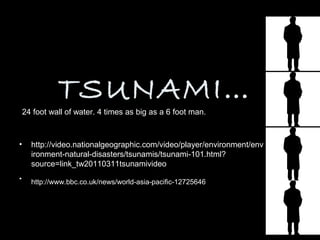 TSUNAMI…
    24 foot wall of water. 4 times as big as a 6 foot man.



•     http://video.nationalgeographic.com/video/player/environment/env
      ironment-natural-disasters/tsunamis/tsunami-101.html?
      source=link_tw20110311tsunamivideo
•     http://www.bbc.co.uk/news/world-asia-pacific-12725646
 