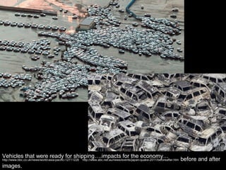 Vehicles that were ready for shipping….impacts for the economy…
http://www.bbc.co.uk/news/world-asia-pacific-12711226   http://www.abc.net.au/news/events/japan-quake-2011/beforeafter.htm   before and after
images.
 