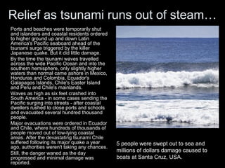 Relief as tsunami runs out of steam…
Ports and beaches were temporarily shut
and islanders and coastal residents ordered
to higher ground up and down Latin
America's Pacific seaboard ahead of the
tsunami surge triggered by the killer
Japanese quake. But it did little damage.
By the time the tsunami waves travelled
across the wide Pacific Ocean and into the
southern hemisphere, only slightly higher
waters than normal came ashore in Mexico,
Honduras and Colombia, Ecuador's
Galapagos Islands, Chile's Easter Island
and Peru and Chile's mainlands.
Waves as high as six feet crashed into
South America - in some cases sending the
Pacific surging into streets - after coastal
dwellers rushed to close ports and schools
and evacuated several hundred thousand
people.
Major evacuations were ordered in Ecuador
and Chile, where hundreds of thousands of
people moved out of low-lying coastal
areas. After the devastating tsunami Chile
suffered following its major quake a year      5 people were swept out to sea and
ago, authorities weren't taking any chances.
Still, the danger waned as the day
                                               millions of dollars damage caused to
progressed and minimal damage was              boats at Santa Cruz, USA.
reported.
 