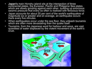 •   Japan's main Honshu island sits at the intersection of three
    continental plates, the Eurasian, Pacific and Philippine Sea plates,
    which are slowly grinding against each other, building up enormous
    seismic pressure that every so often is realised with ferocious force.
•   Japan accounts for about 20 per cent of the world's earthquakes of
    magnitude six or greater and on average, an earthquake occurs
    there every five minutes.
•   When earthquakes occur under the sea floor, they unleash tsunamis
    which are often more devastating than the quake itself.
•   Tsunamis, from the Japanese word for harbour and wave, are vast
    quantities of water displaced by the violent movement of the earth's
    crust.
 