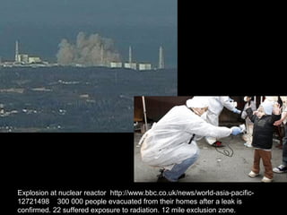 Explosion at nuclear reactor http://www.bbc.co.uk/news/world-asia-pacific-
12721498 300 000 people evacuated from their homes after a leak is
confirmed. 22 suffered exposure to radiation. 12 mile exclusion zone.
 