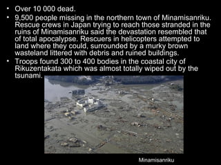 • Over 10 000 dead.
• 9,500 people missing in the northern town of Minamisanriku.
  Rescue crews in Japan trying to reach those stranded in the
  ruins of Minamisanriku said the devastation resembled that
  of total apocalypse. Rescuers in helicopters attempted to
  land where they could, surrounded by a murky brown
  wasteland littered with debris and ruined buildings.
• Troops found 300 to 400 bodies in the coastal city of
  Rikuzentakata which was almost totally wiped out by the
  tsunami.




                                       Minamisanriku
 