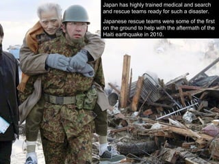 Japan has highly trained medical and search
and rescue teams ready for such a disaster.
Japanese rescue teams were some of the first
on the ground to help with the aftermath of the
Haiti earthquake in 2010.
 
