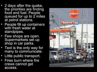 • 2 days after the quake,
  the priorities are finding
  food and fuel. People
  queued for up to 2 miles
  at petrol stations.
• People fill up containers
  with fresh water at
  standpipes.
• Few shops are open.
  Supermarkets set up
  shop in car parks.
• Text is the only way for
  many to communicate.
• Little public transport.
• Fires burn where fire
  crews cannot get
  access.
 
