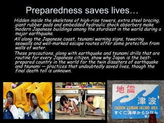 Preparedness saves lives…
Hidden inside the skeletons of high-rise towers, extra steel bracing,
giant rubber pads and embedded hydraulic shock absorbers make
modern Japanese buildings among the sturdiest in the world during a
major earthquake.
All along the Japanese coast, tsunami warning signs, towering
seawalls and well-marked escape routes offer some protection from
walls of water.
These precautions, along with earthquake and tsunami drills that are
routine for every Japanese citizen, show why Japan is the best-
prepared country in the world for the twin disasters of earthquake
and tsunami — practices that undoubtedly saved lives, though the
final death toll is unknown.
 