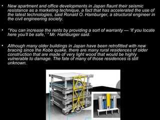•   New apartment and office developments in Japan flaunt their seismic
    resistance as a marketing technique, a fact that has accelerated the use of
    the latest technologies, said Ronald O. Hamburger, a structural engineer in
    the civil engineering society.

•   “You can increase the rents by providing a sort of warranty — ‘If you locate
    here you’ll be safe,’ ” Mr. Hamburger said.

•   Although many older buildings in Japan have been retrofitted with new
    bracing since the Kobe quake, there are many rural residences of older
    construction that are made of very light wood that would be highly
    vulnerable to damage. The fate of many of those residences is still
    unknown.
 