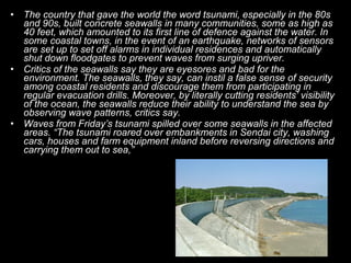 • The country that gave the world the word tsunami, especially in the 80s
  and 90s, built concrete seawalls in many communities, some as high as
  40 feet, which amounted to its first line of defence against the water. In
  some coastal towns, in the event of an earthquake, networks of sensors
  are set up to set off alarms in individual residences and automatically
  shut down floodgates to prevent waves from surging upriver.
• Critics of the seawalls say they are eyesores and bad for the
  environment. The seawalls, they say, can instil a false sense of security
  among coastal residents and discourage them from participating in
  regular evacuation drills. Moreover, by literally cutting residents’ visibility
  of the ocean, the seawalls reduce their ability to understand the sea by
  observing wave patterns, critics say.
• Waves from Friday’s tsunami spilled over some seawalls in the affected
  areas. “The tsunami roared over embankments in Sendai city, washing
  cars, houses and farm equipment inland before reversing directions and
  carrying them out to sea,”
 