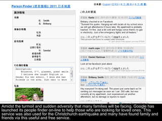 Amidst the turmoil and sudden adversity that many families will be facing, Google has
launched its people finder on-line to help those who are looking for loved ones. This
service was also used for the Christchurch earthquake and many have found family and
friends via this useful and free service.
 