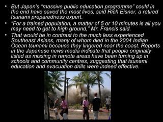 • But Japan’s “massive public education programme” could in
  the end have saved the most lives, said Rich Eisner, a retired
  tsunami preparedness expert.
• “For a trained population, a matter of 5 or 10 minutes is all you
  may need to get to high ground,” Mr. Francis said.
• That would be in contrast to the much less experienced
  Southeast Asians, many of whom died in the 2004 Indian
  Ocean tsunami because they lingered near the coast. Reports
  in the Japanese news media indicate that people originally
  listed as missing in remote areas have been turning up in
  schools and community centres, suggesting that tsunami
  education and evacuation drills were indeed effective.
 