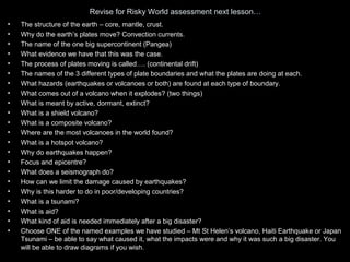Revise for Risky World assessment next lesson…
•   The structure of the earth – core, mantle, crust.
•   Why do the earth’s plates move? Convection currents.
•   The name of the one big supercontinent (Pangea)
•   What evidence we have that this was the case.
•   The process of plates moving is called…. (continental drift)
•   The names of the 3 different types of plate boundaries and what the plates are doing at each.
•   What hazards (earthquakes or volcanoes or both) are found at each type of boundary.
•   What comes out of a volcano when it explodes? (two things)
•   What is meant by active, dormant, extinct?
•   What is a shield volcano?
•   What is a composite volcano?
•   Where are the most volcanoes in the world found?
•   What is a hotspot volcano?
•   Why do earthquakes happen?
•   Focus and epicentre?
•   What does a seismograph do?
•   How can we limit the damage caused by earthquakes?
•   Why is this harder to do in poor/developing countries?
•   What is a tsunami?
•   What is aid?
•   What kind of aid is needed immediately after a big disaster?
•   Choose ONE of the named examples we have studied – Mt St Helen’s volcano, Haiti Earthquake or Japan
    Tsunami – be able to say what caused it, what the impacts were and why it was such a big disaster. You
    will be able to draw diagrams if you wish.
 
