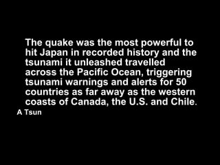 The quake was the most powerful to
 hit Japan in recorded history and the
 tsunami it unleashed travelled
 across the Pacific Ocean, triggering
 tsunami warnings and alerts for 50
 countries as far away as the western
 coasts of Canada, the U.S. and Chile .
A Tsun
 