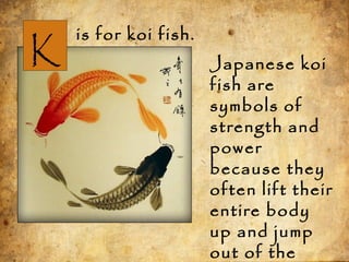 K
is for koi fish.
Japanese koi
fish are
symbols of
strength and
power
because they
often lift their
entire body
up and jump
out of the
 