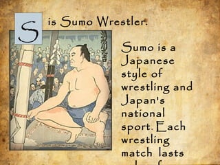 S
is Sumo Wrestler.
Sumo is a
Japanese
style of
wrestling and
Japan's
national
sport. Each
wrestling
match lasts
 