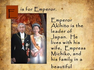 is for Emperor.
Emperor
Akihito is the
leader of
Japan. He
lives with his
wife, Empress
Michiko, and
his family in a
beautiful
E
 