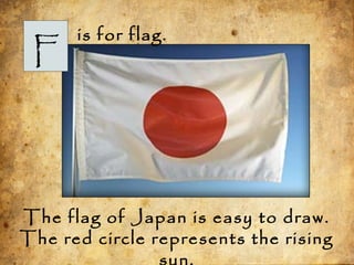 F
is for flag.
The flag of Japan is easy to draw.
The red circle represents the rising
 