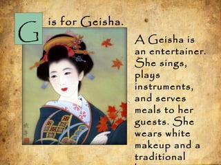 G
is for Geisha.
A Geisha is
an entertainer.
She sings,
plays
instruments,
and serves
meals to her
guests. She
wears white
makeup and a
traditional
 