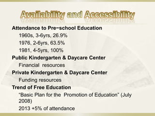 Attendance to Pre−school Education
   1960s, 3-6yrs, 26.9%
   1976, 2-6yrs, 63.5%
   1981, 4-5yrs, 100%
Public Kindergarten & Daycare Center
   Financial resources
Private Kindergarten & Daycare Center
   Funding resources
Trend of Free Education
   “Basic Plan for the Promotion of Education” (July
   2008)
   2013 +5% of attendance
 