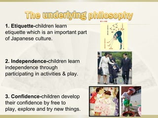 1. Etiquette-children learn
etiquette which is an important part
of Japanese culture.



2. Independence-children learn
independence through
participating in activities & play.



3. Confidence-children develop
their confidence by free to
play, explore and try new things.
 