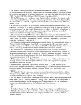 29. The basis for the periodization of modern literature ( kindai bungaku ) is gradually
becoming problematic as the "modern" period grows ever longer. The most common
division is the one based on the reigns of the emperors who have ruled since 1868: Meiji (1868-
1912) , Taishō (1912-1926) , Shōwa (1926-1989) , and Heisei (from 1989) .
   30. The Meiji period was when Japan, under Western influence, took the first steps toward
developing a modern literature. The major hallmarks up to the time of the Russo-Japanese War
are considered to be Tsubouchi Shōyō's theoretical study The Essence of the Novel (Shōsetsu
shinzui, 1885)
   31. because of its advocacy of psychological realism, and Futabatei Shimei's Drifting Cloud
(Ukigumo, 1887), both for its realistic character portrayal and because the narrative medium is
an approximation of everyday speech. Counterpoints are offered by the highly stylized prose of
the Ken'yūsha (Friends of the Inkstone) group centering on Ozaki Kōyō, and the kind of
romanticism evident in the early stories of Mori Ōgai and,
   32. especially, the poetry of Kitamura Tōkoku, Shimazaki Tōson, and Yosano Tekkan. The
movement known as Japanese Naturalism gained prominence with the publication of Shimazaki
Tōson's novel The Broken Commandment , (Hakai, 1906) and Tayama Katai's short story
"The Quilt" (Futon, 1907).
   33. Naturalism predominated on the literary scene until around 1910, although such authors as
Natsume Sōseki, Mori Ōgai, and Nagai Kafū were not associated with it and might even be
considered antagonistic. The humanistic idealism of the Shirakaba (White Birch) writers is taken
to mark a turn away from Naturalism and toward a broader definition of literature.
   34. The intellectual aestheticism of Akutagawa Ryūnosuke and decadence of Tanizaki
Jun'ichirō characterize this short period, as do (toward its end) the introduction of elements of
Western literary modernism in the early work of Yokomizo Riichi and Kawabata Yasunari and
the first stirrings of proletarian literature. The Great Kanto Earthquake of 1923 is sometimes
taken as a major cultural divide in this process.
   35. Proletarian literature was the chief literary movement of the 1920s, supplemented by the
uniquely Japanese genre of autobiographical fiction known as the "I novel" (
shishōsetsu or watakushi shōsetsu ).
   36. Government suppression of proletarian literature in the 1930s was attended by the
publication of "conversion" ( tenkō ) novels by writers compelled to renounce their
communist ideals. The subsequent patriotic writings of the war years have largely been
forgotten.
   37. The end of the war witnessed a resurgent cosmopolitanism that has resulted in a striking
literary diversity and has led to a reassessment of the way in which tradition and modernity can
be said to contribute to the Japanese sense of identity.
   38. This process of reevaluation can be seen in the choice of the two postwar Japanese winners
of the Nobel Prize for Literature: Kawabata Yasunari (1968), who titled his acceptance speech
"Japan the Beautiful and Myself," and Ōe Kenzaburō (1994), who in deliberate
contrast chose the title "Japan the Ambiguous and Myself."
   39.
   40.
   41. Kabuki Theater Noh Theater Bunraku - Puppet Theater Geisha Musical Instruments
   42. Sado - Tea Ceremony Kodo - The Way of Incense Ikebana - Flower Arranging Ukiyoe -
Woodblock Prints Bonsai - Miniature Trees Origami - Paper Folding Classical Literature
Modern Literature
 