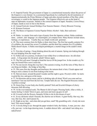 43. Imperial Family The government of Japan is a constitutional monarchy where the power of
the Emperor is very limited. As a ceremonial figurehead, he is defined by the [[Constitution of
Japan|constitutionby the Prime Minister of Japan and other elected members of the Diet, while
sovereignty is vested in the Japanese people. The Emperor effectively acts as the head of
state on diplomatic occasions. Akihito is the current Emperor of Japan. Naruhito, Crown Prince
of Japan, stands as next in line to the throne.
   44. Annual Festivals Annual Holidays Four Seasons Hanami - Cherry Blossom Viewing
   45. Kimono Footwear
   46. The Basics of Japanese Cuisine Popular Dishes Alcohol - Sake, Beer and more
   47.
   48. Haiku is a poetic form and a type of poetry from the Japanese culture. Haiku combines
form , content , and language in a meaningful, yet compact form. Many themes include nature,
feelings, or experiences. Usually they use simple words and grammar .
   49. The most common form for Haiku is three short lines. The first line usually contains five
(5) syllables, the second line seven (7) syllables, and the third line contains five (5) syllables.
Haiku doesn't rhyme. A Haiku must "paint" a mental image in the reader's mind.
   50.
   51. First day of spring-- I keep thinking about the end of autumn. Spring rain leaking through
the roof dripping from the wasps' nest.
   52. Fallen sick on a journey, In dreams I run wildly Over a withered moor. An old silent
pond... A frog jumps into the pond, splash! Silence again.
   53. The first soft snow! Enough to bend the leaves Of the jonquil low. In the cicada's cry No
sign can foretell How soon it must die.
   54. No one travels Along this way but I, This autumn evening. In all the rains of May there is
one thing not hidden - the bridge at Seta Bay.
   55. The years first day thoughts and loneliness; the autumn dusk is here. Clouds appear and
bring to men a chance to rest from looking at the moon.
   56. Harvest moon: around the pond I wander and the night is gone. Poverty's child - he starts
to grind the rice, and gazes at the moon.
   57. No blossoms and no moon, and he is drinking sake all alone! Won't you come and see
loneliness? Just one leaf from the kiri tree. Temple bells die out. The fragrant blossoms remain.
A perfect evening!
   58. Green frog, Is your body also freshly painted? Sick and feverish Glimpse of cherry
blossoms Still shivering.
   59. At the over-matured sushi, The Master Is full of regret. Pressing Sushi; After a while, A
lonely feeling A whale! Down it goes, and more and more up goes its tail!
   60. Covered with the flowers, Instantly I'd like to die In this dream of ours!
   61. In my old home which I forsook, the cherries are in bloom. A giant firefly: that way, this
way, that way, this -and it passes by.
   62. Right at my feet - and when did you get here, snail? My grumbling wife - if only she were
here! This moon tonight...
   63. A lovely thing to see: through the paper window's hole, the Galaxy. A man, just one - also
a fly, just one - in the huge drawing room. A sudden shower falls - and naked I am riding on a
naked horse!
 