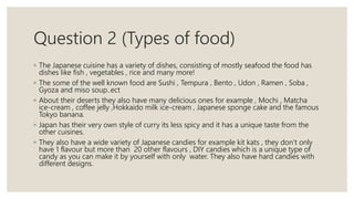 Question 2 (Types of food)
◦ The Japanese cuisine has a variety of dishes, consisting of mostly seafood the food has
dishes like fish , vegetables , rice and many more!
◦ The some of the well known food are Sushi , Tempura , Bento , Udon , Ramen , Soba ,
Gyoza and miso soup..ect
◦ About their deserts they also have many delicious ones for example , Mochi , Matcha
ice-cream , coffee jelly ,Hokkaido milk ice-cream , Japanese sponge cake and the famous
Tokyo banana.
◦ Japan has their very own style of curry its less spicy and it has a unique taste from the
other cuisines.
◦ They also have a wide variety of Japanese candies for example kit kats , they don’t only
have 1 flavour but more than 20 other flavours , DIY candies which is a unique type of
candy as you can make it by yourself with only water. They also have hard candies with
different designs.
 