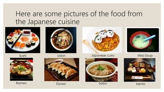 Here are some pictures of the food from
the Japanese cuisine
Sushi Udon Japanese curry Miso Soup
Ramen Gyoza Soba bento
 