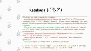 Katakana are used to write the following:
transliteration of foreign words and names, such as コンピュータ (konpyūta,
"computer") and ロンドン (Rondon, "London"). (Some foreign borrowings that have
become naturalized may not be rendered in katakana.) See also Transcription into
Japanese.
commonly used names of animals and plants, such as トカゲ (tokage, "lizard")
and バラ (bara, "rose"), and certain other technical and scientific terms, such as
mineral names
occasionally, the names of miscellaneous other objects whose kanji are rare,
such as ローソク (rōsoku, "candle")
onomatopoeia, such as ワンワン (wan-wan, "woof-woof"), and other sound
symbolism
emphasis, much like italicisation in European languages.
Katakana can also be used to impart the idea that words are spoken in a foreign
or otherwise unusual accent; for example, the speech of a robot.
Katakana (片仮名)
 