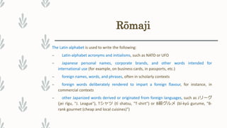 Rōmaji
The Latin alphabet is used to write the following:
– Latin-alphabet acronyms and initialisms, such as NATO or UFO
– Japanese personal names, corporate brands, and other words intended for
international use (for example, on business cards, in passports, etc.)
– foreign names, words, and phrases, often in scholarly contexts
– foreign words deliberately rendered to impart a foreign flavour, for instance, in
commercial contexts
– other Japanized words derived or originated from foreign languages, such as Jリーグ
(jei rīgu, "J. League"), Tシャツ (tī shatsu, "T-shirt") or B級グルメ (bī-kyū gurume, "B-
rank gourmet (cheap and local cuisines)")
 