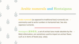 Arabic numerals and Hentaigana
–Arabic numerals (as opposed to traditional kanji numerals) are
commonly used to write numbers in horizontal text. See also
Japanese numerals.
**************************
–Hentaigana (変体仮名), a set of archaic kana made obsolete by the
Meiji reformation, are sometimes used to impart an archaic flavor,
such as in items of foods (esp. soba).
 