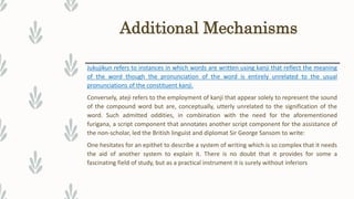 Additional Mechanisms
Jukujikun refers to instances in which words are written using kanji that reflect the meaning
of the word though the pronunciation of the word is entirely unrelated to the usual
pronunciations of the constituent kanji.
Conversely, ateji refers to the employment of kanji that appear solely to represent the sound
of the compound word but are, conceptually, utterly unrelated to the signification of the
word. Such admitted oddities, in combination with the need for the aforementioned
furigana, a script component that annotates another script component for the assistance of
the non-scholar, led the British linguist and diplomat Sir George Sansom to write:
One hesitates for an epithet to describe a system of writing which is so complex that it needs
the aid of another system to explain it. There is no doubt that it provides for some a
fascinating field of study, but as a practical instrument it is surely without inferiors
 