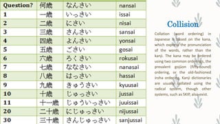 Collision
Collation (word ordering) in
Japanese is based on the kana,
which express the pronunciation
of the words, rather than the
kanji. The kana may be ordered
using two common orderings, the
prevalent gojūon (fifty-sound)
ordering, or the old-fashioned
iroha ordering. Kanji dictionaries
are usually collated using the
radical system, though other
systems, such as SKIP, also exist.
 