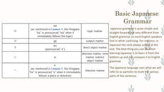 Basic Japanese
Grammar
Japanese grammar is quite simple and
straight forward but very different from
English grammar so most English speakers
find it rather confusing. For instance, in
Japanese the verb always comes at the
end. The best thing you can do when
learning Japanese is to learn it from the
bottom up and not compare it to English
grammar.
The Japanese language uses what we will
refer to as particles to mark the various
parts of the sentence.
 