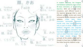 In modern Japanese, the hiragana
and katakana syllabaries each contain
46 basic characters, or 71 including
diacritics. With one or two minor
exceptions, each different sound in
the Japanese language (that is, each
different syllable, strictly each mora)
corresponds to one character in each
syllabary. Unlike kanji, these
characters intrinsically represent
sounds only; they convey meaning
only as part of words. Hiragana and
katakana characters also originally
derive from Chinese characters, but
have been simplified and modified to
such an extent that their origins are
no longer visually obvious. The
principle of the syllabic script itself is
thought to have been borrowed from
the Indian Sanskritic Siddham script.
 