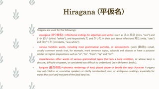 Hiragana (平仮名)
– Hiragana are used for the followings:
– okurigana (送り仮名)—inflectional endings for adjectives and verbs—such as る in 見る (miru, "see") and
い in 白い (shiroi, "white"), and respectively た and かった in their past tense inflections 見た (mita, "saw")
and 白かった (shirokatta, "was white").
– various function words, including most grammatical particles, or postpositions (joshi (助詞))—small,
usually common words that, for example, mark sentence topics, subjects and objects or have a purpose
similar to English prepositions such as "in", "to", "from", "by" and "for".
– miscellaneous other words of various grammatical types that lack a kanji rendition, or whose kanji is
obscure, difficult to typeset, or considered too difficult to understand (as in children's books).
– furigana (振り仮名)—phonetic renderings of kanji placed above or beside the kanji character. Furigana
may aid children or nonnative speakers or clarify nonstandard, rare, or ambiguous readings, especially for
words that use kanji not part of the jōyō kanji list.
 