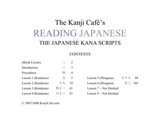 The Kanji Café’s
READING JAPANESE
THE JAPANESE KANA SCRIPTS
CONTENTS
eBook License 二 2
Introduction 三 3
Procedures 四 4
Lesson 1 (Katakana) 五 5 Lesson 5 (Hiragana) 八十八 88
Lesson 2 (Katakana) 十九 19 Lesson 6 (Hiragana) 百三 103
Lesson 3 (Katakana) 四十一 41 Lesson 7 - Not finished
Lesson 4 (Katakana) 六十三 63 Lesson 8 - Not finished
© 2007-2008 KanjiCafe.com
 