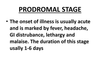 PRODROMAL STAGE
• The onset of illness is usually acute
and is marked by fever, headache,
GI distrubance, lethargy and
malaise. The duration of this stage
usally 1-6 days
 